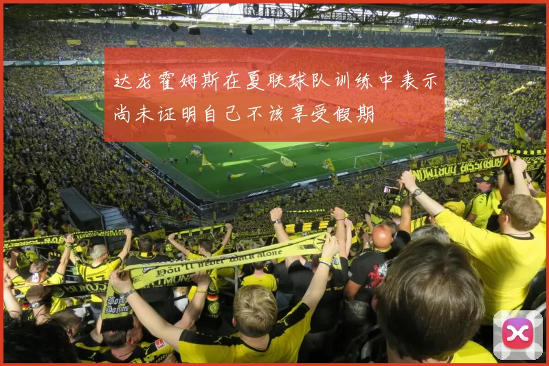 达龙霍姆斯在夏联球队训练中表示尚未证明自己不该享受假期