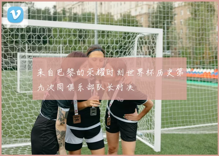 来自巴黎的荣耀时刻世界杯历史第九次同俱乐部队长对决