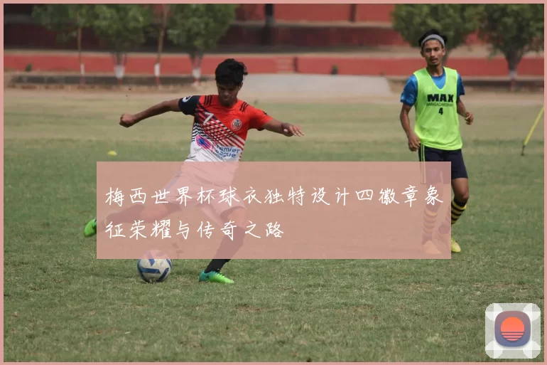 梅西世界杯球衣独特设计四徽章象征荣耀与传奇之路