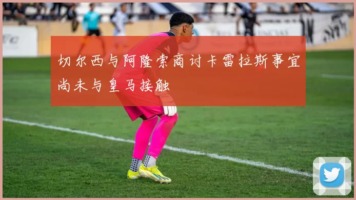 切尔西与阿隆索商讨卡雷拉斯事宜尚未与皇马接触