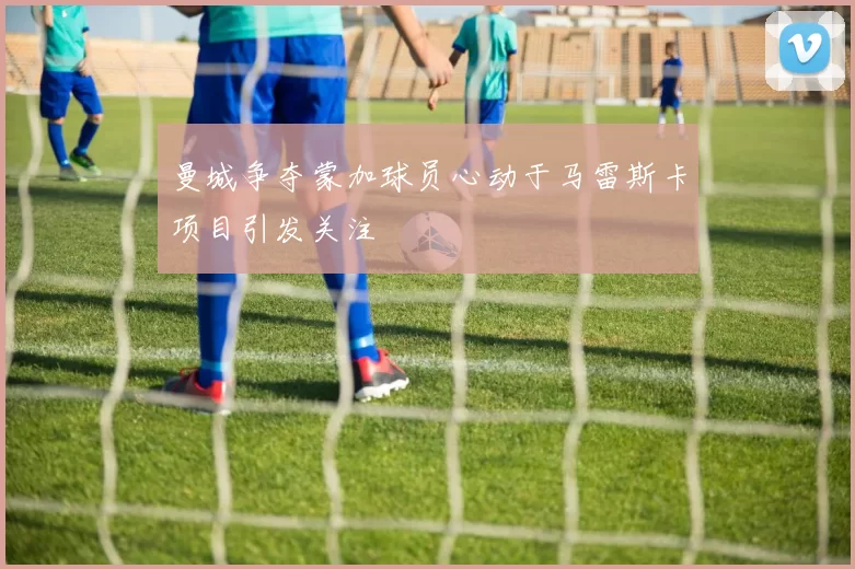 曼城争夺蒙加球员心动于马雷斯卡项目引发关注