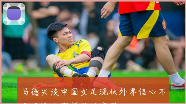 马德兴谈中国女足现状外界信心不足亚运会期望恐难实现