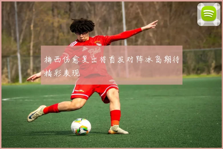 梅西伤愈复出将首发对阵冰岛期待精彩表现