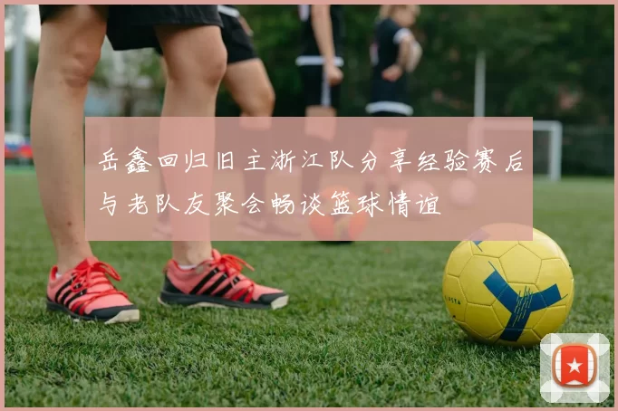 岳鑫回归旧主浙江队分享经验赛后与老队友聚会畅谈篮球情谊