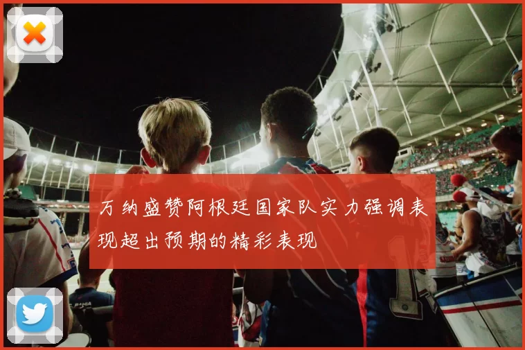 万纳盛赞阿根廷国家队实力强调表现超出预期的精彩表现