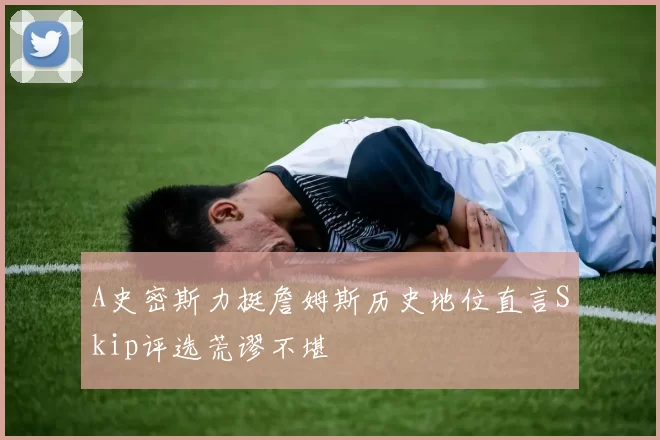 A史密斯力挺詹姆斯历史地位直言Skip评选荒谬不堪