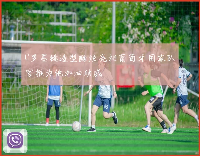 C罗墨镜造型酷炫亮相葡萄牙国家队官推为他加油助威