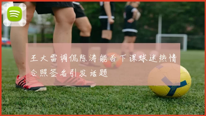 王大雷调侃陈涛能否下课球迷热情合照签名引发话题