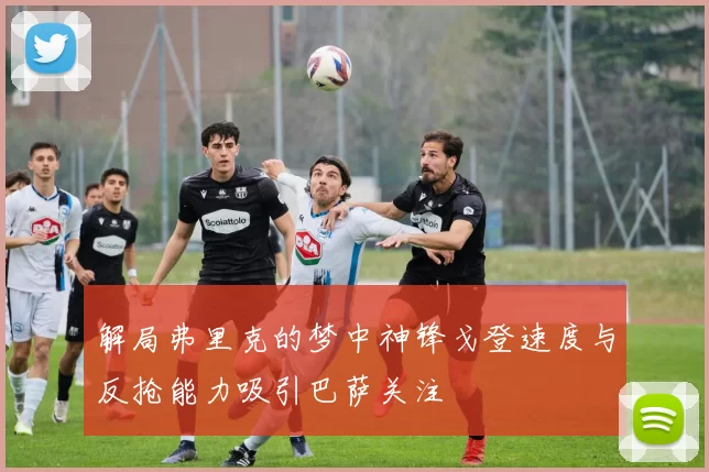 解局弗里克的梦中神锋戈登速度与反抢能力吸引巴萨关注