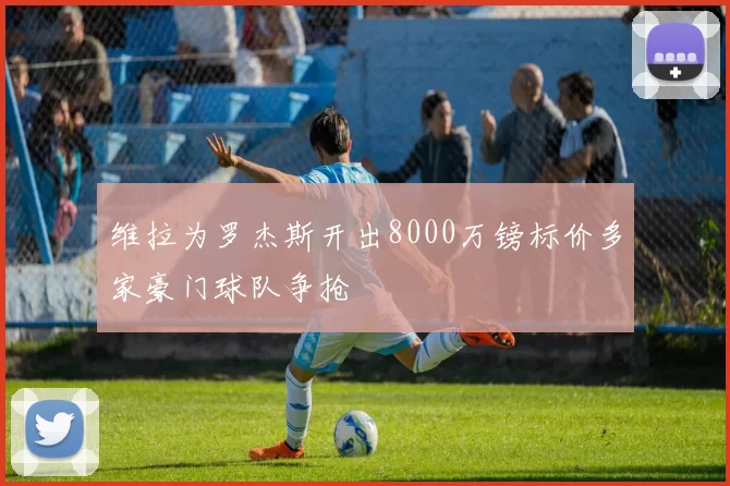 维拉为罗杰斯开出8000万镑标价多家豪门球队争抢
