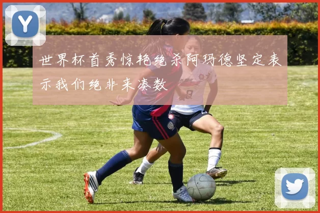 世界杯首秀惊艳绝杀阿玛德坚定表示我们绝非来凑数