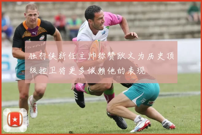 独行侠新任主帅称赞欧文为历史顶级控卫将更多依赖他的表现