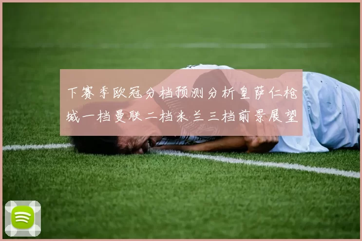 下赛季欧冠分档预测分析皇萨仁枪城一档曼联二档米兰三档前景展望
