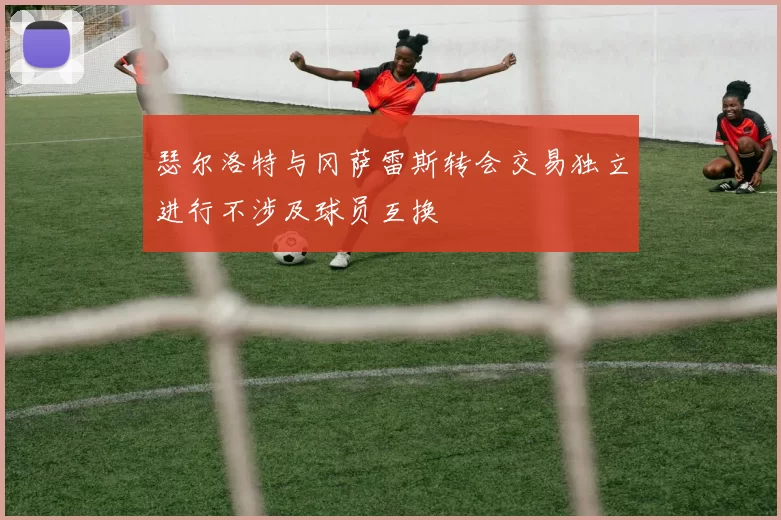 瑟尔洛特与冈萨雷斯转会交易独立进行不涉及球员互换